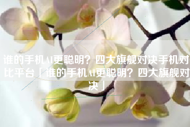 谁的手机AI更聪明？四大旗舰对决手机对比平台「谁的手机AI更聪明？四大旗舰对决」